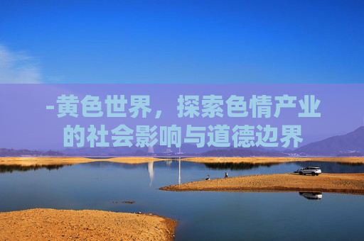 -黄色世界,探索色情产业的社会影响与道德边界 -黄色世界,探索色情产业的社会影响与道德边界