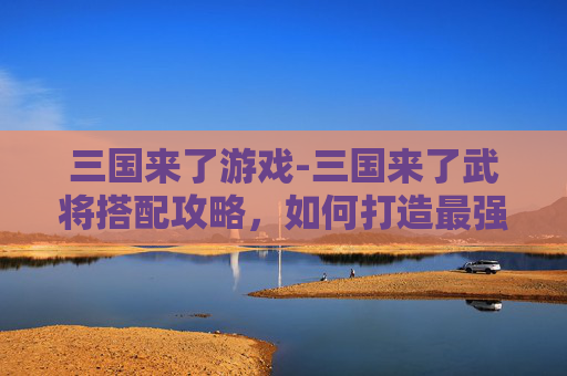 三国来了游戏-三国来了武将搭配攻略,如何打造最强战队? 三国来了游戏-三国来了武将搭配攻略,如何打造最强战队?