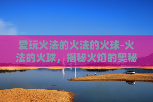 爱玩火法的火法的火球-火法的火球，揭秘火焰的奥秘与力量