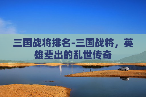 三国战将排名-三国战将，英雄辈出的乱世传奇