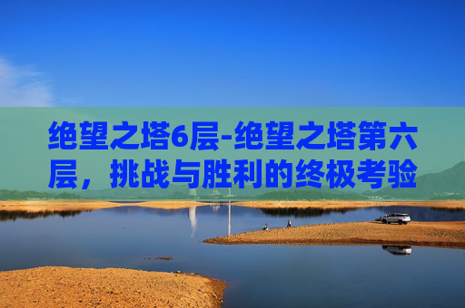 绝望之塔6层-绝望之塔第六层，挑战与胜利的终极考验