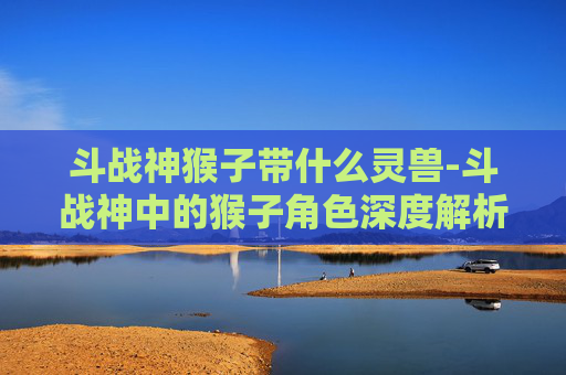 斗战神猴子带什么灵兽-斗战神中的猴子角色深度解析 斗战神猴子带什么灵兽-斗战神中的猴子角色深度解析