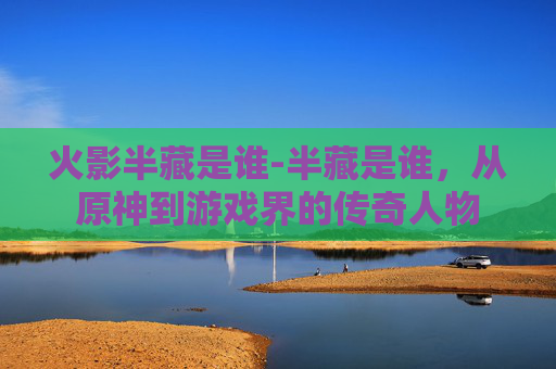 火影半藏是谁-半藏是谁，从原神到游戏界的传奇人物