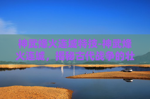 神武烽火连城特技-神武烽火连城,揭秘古代战争的壮丽与悲壮 神武烽火连城特技-神武烽火连城,揭秘古代战争的壮丽与悲壮