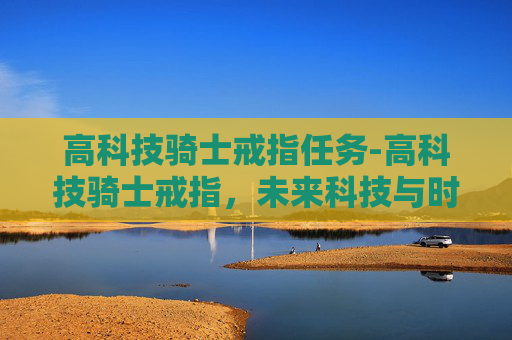 高科技骑士戒指任务-高科技骑士戒指,未来科技与时尚的完美融合 高科技骑士戒指任务-高科技骑士戒指,未来科技与时尚的完美融合