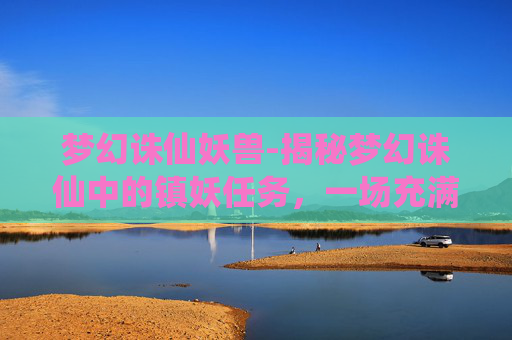 梦幻诛仙妖兽-揭秘梦幻诛仙中的镇妖任务，一场充满挑战与惊喜的冒险之旅