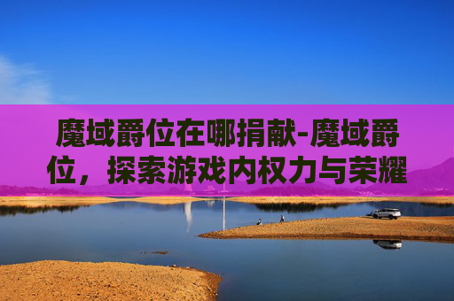 魔域爵位在哪捐献-魔域爵位,探索游戏内权力与荣耀的奥秘 魔域爵位在哪捐献-魔域爵位,探索游戏内权力与荣耀的奥秘