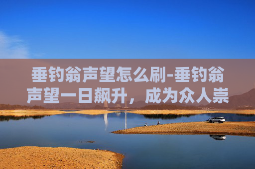 垂钓翁声望怎么刷-垂钓翁声望一日飙升，成为众人崇拜的对象
