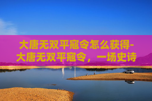 大唐无双平寇令怎么获得-大唐无双平寇令，一场史诗般的战斗