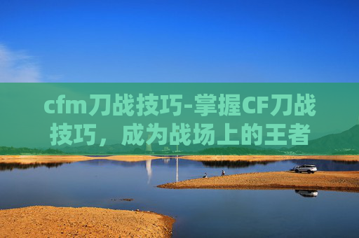 cfm刀战技巧-掌握CF刀战技巧，成为战场上的王者