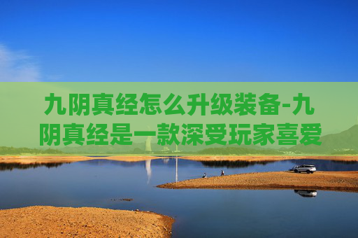 九阴真经怎么升级装备-九阴真经是一款深受玩家喜爱的武侠题材角色扮演游戏，其丰富的武学系统和独特的升级机制吸引了无数玩家。本文将为您详细介绍如何有效升级九阴真经中的武功秘籍，帮助您在江湖中游刃有余