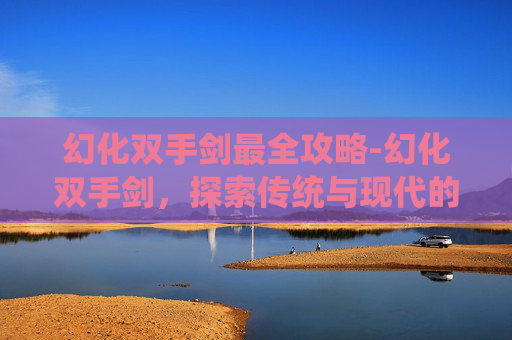 幻化双手剑最全攻略-幻化双手剑，探索传统与现代的完美融合