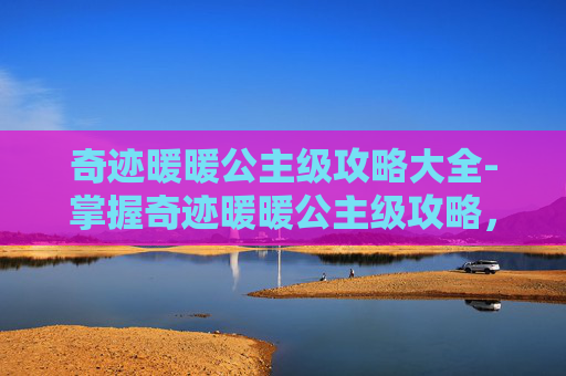 奇迹暖暖公主级攻略大全-掌握奇迹暖暖公主级攻略，轻松解锁时尚巅峰
