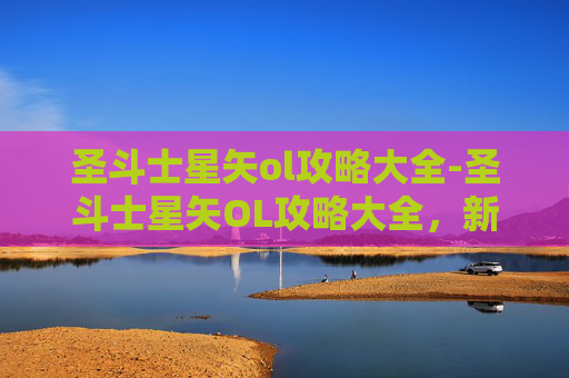 圣斗士星矢ol攻略大全-圣斗士星矢OL攻略大全，新手上路必知技巧与策略