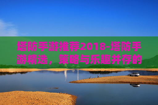 塔防手游推荐2018-塔防手游精选，策略与乐趣并存的游戏体验
