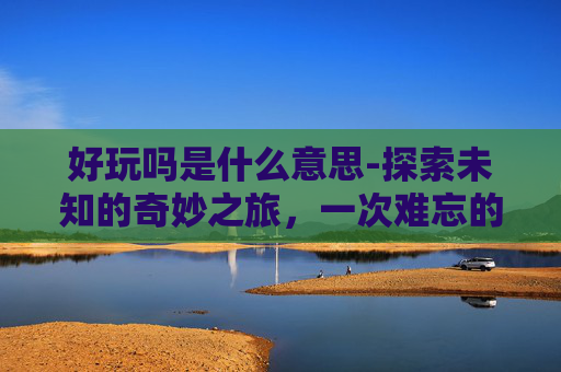 好玩吗是什么意思-探索未知的奇妙之旅，一次难忘的户外探险体验