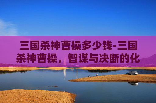三国杀神曹操多少钱-三国杀神曹操，智谋与决断的化身