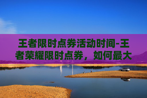 王者限时点券活动时间-王者荣耀限时点券，如何最大化你的游戏收益
