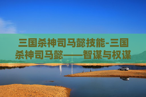 三国杀神司马懿技能-三国杀神司马懿——智谋与权谋的完美结合