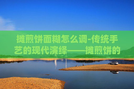 摊煎饼面糊怎么调-传统手艺的现代演绎——摊煎饼的艺术与情怀