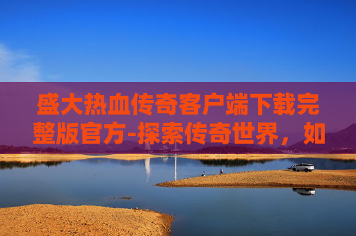 盛大热血传奇客户端下载完整版官方-探索传奇世界，如何下载并安装盛大热血传奇客户端