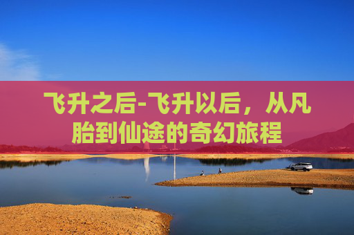 飞升之后-飞升以后，从凡胎到仙途的奇幻旅程