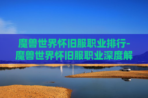 魔兽世界怀旧服职业排行-魔兽世界怀旧服职业深度解析，每个职业的独特魅力与策略