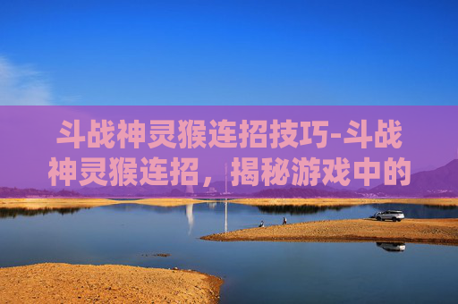斗战神灵猴连招技巧-斗战神灵猴连招，揭秘游戏中的终极技巧