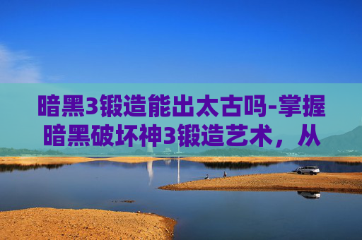 暗黑3锻造能出太古吗-掌握暗黑破坏神3锻造艺术，从基础到精通的全面指南