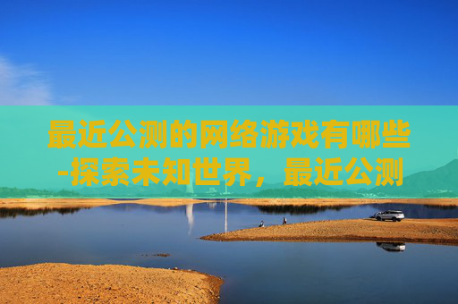 最近公测的网络游戏有哪些-探索未知世界，最近公测的网络游戏深度解析