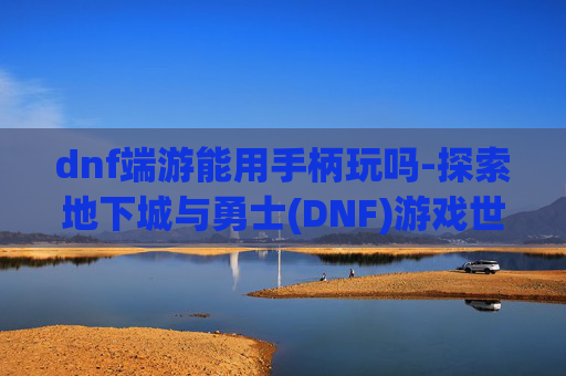 dnf端游能用手柄玩吗-探索地下城与勇士(DNF)游戏世界，手柄操作的奥秘