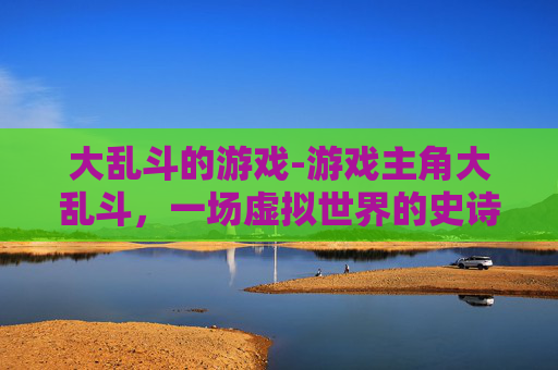大乱斗的游戏-游戏主角大乱斗，一场虚拟世界的史诗对决