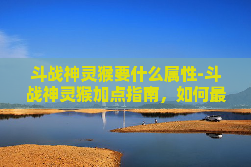 斗战神灵猴要什么属性-斗战神灵猴加点指南，如何最大化你的战斗力