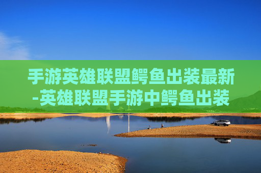 手游英雄联盟鳄鱼出装最新-英雄联盟手游中鳄鱼出装指南，打造强力战斗阵容