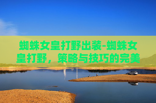 蜘蛛女皇打野出装-蜘蛛女皇打野,策略与技巧的完美结合 蜘蛛女皇打野出装-蜘蛛女皇打野,策略与技巧的完美结合
