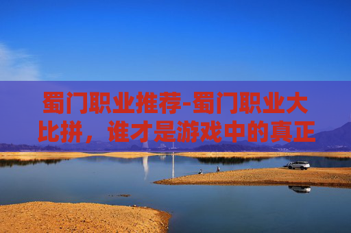 蜀门职业推荐-蜀门职业大比拼，谁才是游戏中的真正强者？
