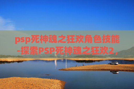 psp死神魂之狂欢角色技能-探索PSP死神魂之狂欢2，一场关于勇气、友情与成长的冒险之旅