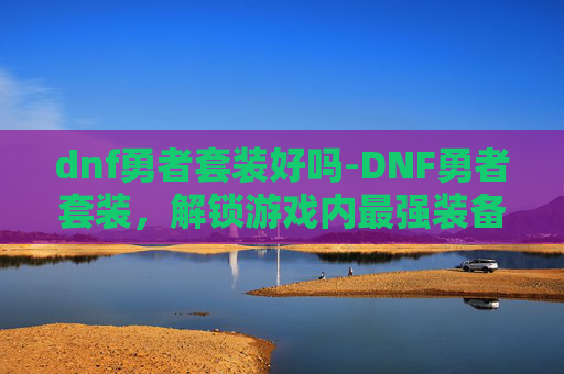 dnf勇者套装好吗-DNF勇者套装,解锁游戏内最强装备的秘密 dnf勇者套装好吗-DNF勇者套装,解锁游戏内最强装备的秘密