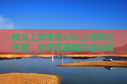 狗头上单天赋s10-上单狗头天赋，如何在英雄联盟中成为最强大的上单英雄