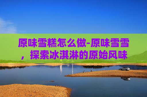 原味雪糕怎么做-原味雪雪，探索冰淇淋的原始风味