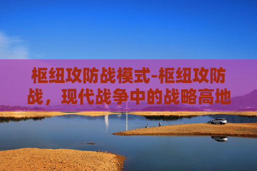 枢纽攻防战模式-枢纽攻防战，现代战争中的战略高地