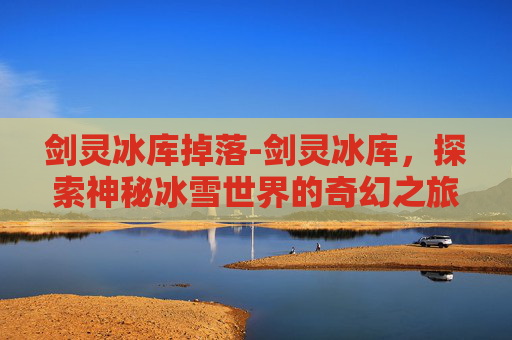 剑灵冰库掉落-剑灵冰库，探索神秘冰雪世界的奇幻之旅