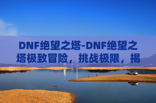 DNF绝望之塔-DNF绝望之塔极致冒险，挑战极限，揭秘深渊的秘密