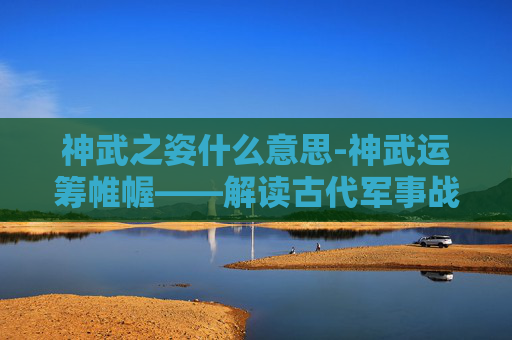 神武之姿什么意思-神武运筹帷幄——解读古代军事战略的精髓