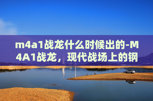 m4a1战龙什么时候出的-M4A1战龙，现代战场上的钢铁巨兽
