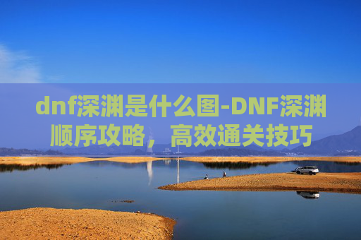 dnf深渊是什么图-DNF深渊顺序攻略，高效通关技巧