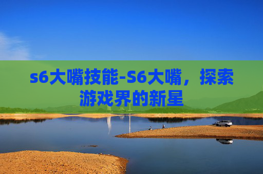 s6大嘴技能-S6大嘴，探索游戏界的新星