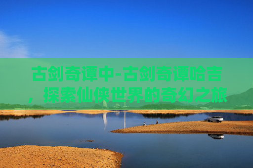 古剑奇谭中-古剑奇谭哈吉,探索仙侠世界的奇幻之旅