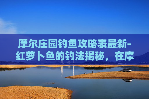 摩尔庄园钓鱼攻略表最新-红萝卜鱼的钓法揭秘，在摩尔庄园中寻找你的钓鱼伙伴