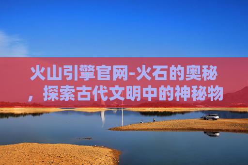火山引擎官网-火石的奥秘，探索古代文明中的神秘物质